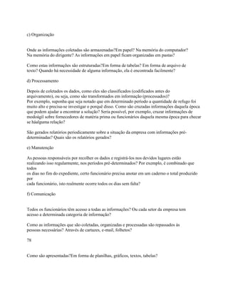 c) Organização

Onde as informações coletadas são armazenadas?Em papel? Na memória do computador?
Na memória do dirigente? As informações em papel ficam organizadas em pastas?
Como estas informações são estruturadas?Em forma de tabelas? Em forma de arquivo de
texto? Quando há necessidade de alguma informação, ela é encontrada facilmente?
d) Processamento
Depois de coletados os dados, como eles são classificados (codificados antes do
arquivamento), ou seja, como são transformados em informação (processados)?
Por exemplo, suponha que seja notado que em determinado período a quantidade de refugo foi
muito alto e precisa-se investigar o porquê disso. Como são cruzadas informações daquela época
que podem ajudar a encontrar a solução? Seria possível, por exemplo, cruzar informações de
modoágil sobre fornecedores de matéria prima ou funcionários daquela mesma época para checar
se háalguma relação?
São gerados relatórios periodicamente sobre a situação da empresa com informações prédeterminadas? Quais são os relatórios gerados?
e) Manutenção
As pessoas responsáveis por recolher os dados e registrá-los nos devidos lugares estão
realizando isso regularmente, nos períodos pré-determinados? Por exemplo, é combinado que
todos
os dias no fim do expediente, certo funcionário precisa anotar em um caderno o total produzido
por
cada funcionário, isto realmente ocorre todos os dias sem falta?
f) Comunicação

Todos os funcionários têm acesso a todas as informações? Ou cada setor da empresa tem
acesso a determinada categoria de informação?
Como as informações que são coletadas, organizadas e processadas são repassados às
pessoas necessárias? Através de cartazes, e-mail, folhetos?
78

Como são apresentadas?Em forma de planilhas, gráficos, textos, tabelas?

 