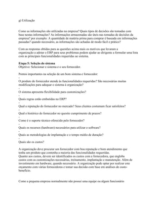 g) Utilização

Como as informações são utilizadas na empresa? Quais tipos de decisões são tomadas com
base nestas informações? As informações armazenadas são úteis nas tomadas de decisões da
empresa? por exemplo: A quantidade de matéria prima para comprar é baseada em informações
passadas? quando necessário, as informações são achadas de modo fácil e prático?
Com as respostas obtidas para as questões acima mais os motivos que levaram a
organização a adotar o ERP para seus problemas podem ajudar ao dirigente a formular uma lista
com as principais funcionalidades requeridas ao sistema.
Etapa 5: Seleção do sistema
Objetivo: Selecionar o sistema e o seu fornecedor.
Pontos importantes na seleção de um bom sistema e fornecedor:
O produto do fornecedor atende às funcionalidades requeridas? São necessárias muitas
modificações para adequar o sistema à organização?
O sistema apresenta flexibilidade para customizações?
Quais regras estão embutidas no ERP?
Qual a reputação do fornecedor no mercado? Seus clientes costumam ficar satisfeitos?
Qual o histórico do fornecedor no quesito cumprimento de prazos?
Como é o suporte técnico oferecido pelo fornecedor?
Quais os recursos (hardware) necessários para utilizar o software?
Quais as metodologias de implantação e o tempo médio de duração?
Quais são os custos?
A organização deve procurar um fornecedor com boa reputação e bom atendimento que
tenha um produto que contenha a maioria das funcionalidades requeridas.
Quanto aos custos, devem ser identificados os custos com a fornecedora, que engloba
custos com as customizações necessárias, treinamento, implantação e manutenção. Além de
investimento em hardware, quando necessário. A organização pode optar por realizar este
orçamento com várias fornecedoras e tomar sua decisão com base em análises de custobenefício.

Como a pequena empresa normalmente não possui uma equipe ou algum funcionário

 