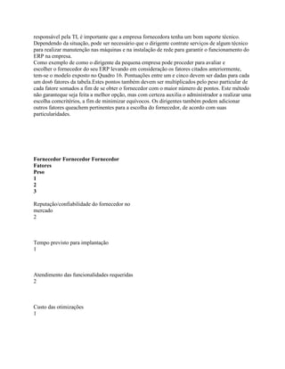 responsável pela TI, é importante que a empresa fornecedora tenha um bom suporte técnico.
Dependendo da situação, pode ser necessário que o dirigente contrate serviços de algum técnico
para realizar manutenção nas máquinas e na instalação de rede para garantir o funcionamento do
ERP na empresa.
Como exemplo de como o dirigente da pequena empresa pode proceder para avaliar e
escolher o fornecedor do seu ERP levando em consideração os fatores citados anteriormente,
tem-se o modelo exposto no Quadro 16. Pontuações entre um e cinco devem ser dadas para cada
um dos6 fatores da tabela.Estes pontos também devem ser multiplicados pelo peso particular de
cada fatore somados a fim de se obter o fornecedor com o maior número de pontos. Este método
não garanteque seja feita a melhor opção, mas com certeza auxilia o administrador a realizar uma
escolha comcritérios, a fim de minimizar equívocos. Os dirigentes também podem adicionar
outros fatores queachem pertinentes para a escolha do fornecedor, de acordo com suas
particularidades.

Fornecedor Fornecedor Fornecedor
Fatores
Peso
1
2
3
Reputação/confiabilidade do fornecedor no
mercado
2

Tempo previsto para implantação
1

Atendimento das funcionalidades requeridas
2

Custo das otimizações
1

 