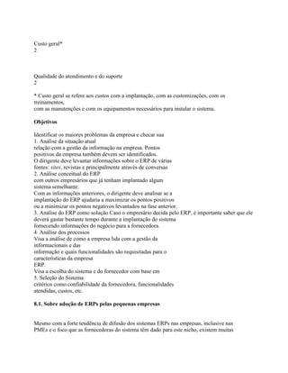 Custo geral*
2

Qualidade do atendimento e do suporte
2
* Custo geral se refere aos custos com a implantação, com as customizações, com os
treinamentos,
com as manutenções e com os equipamentos necessários para instalar o sistema.
Objetivos
Identificar os maiores problemas da empresa e checar sua
1. Análise da situação atual
relação com a gestão da informação na empresa. Pontos
positivos da empresa também devem ser identificados.
O dirigente deve levantar informações sobre o ERP de várias
fontes: sites, revistas e principalmente através de conversas
2. Análise conceitual do ERP
com outros empresários que já tenham implantado algum
sistema semelhante.
Com as informações anteriores, o dirigente deve analisar se a
implantação do ERP ajudaria a maximizar os pontos positivos
ou a minimizar os pontos negativos levantados na fase anterior.
3. Análise do ERP como solução Caso o empresário decida pelo ERP, é importante saber que ele
deverá gastar bastante tempo durante a implantação do sistema
fornecendo informações do negócio para a fornecedora.
4. Análise dos processos
Visa a análise de como a empresa lida com a gestão da
informacionais e das
informação e quais funcionalidades são requisitadas para o
características da empresa
ERP.
Visa a escolha do sistema e do fornecedor com base em
5. Seleção do Sistema
critérios como confiabilidade da fornecedora, funcionalidades
atendidas, custos, etc.
8.1. Sobre adoção de ERPs pelas pequenas empresas

Mesmo com a forte tendência de difusão dos sistemas ERPs nas empresas, inclusive nas
PMEs e o foco que as fornecedoras do sistema têm dado para este nicho, existem muitas

 