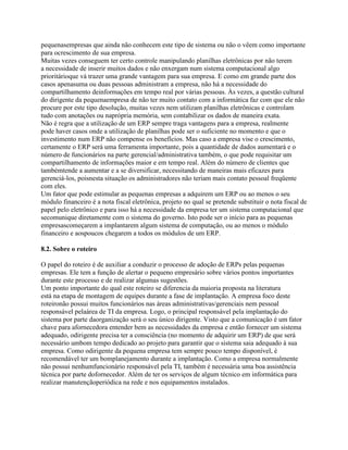 pequenasempresas que ainda não conhecem este tipo de sistema ou não o vêem como importante
para ocrescimento de sua empresa.
Muitas vezes conseguem ter certo controle manipulando planilhas eletrônicas por não terem
a necessidade de inserir muitos dados e não enxergam num sistema computacional algo
prioritárioque vá trazer uma grande vantagem para sua empresa. E como em grande parte dos
casos apenasuma ou duas pessoas administram a empresa, não há a necessidade do
compartilhamento deinformações em tempo real por várias pessoas. Às vezes, a questão cultural
do dirigente da pequenaempresa de não ter muito contato com a informática faz com que ele não
procure por este tipo desolução, muitas vezes nem utilizam planilhas eletrônicas e controlam
tudo com anotações ou naprópria memória, sem contabilizar os dados de maneira exata.
Não é regra que a utilização de um ERP sempre traga vantagens para a empresa, realmente
pode haver casos onde a utilização de planilhas pode ser o suficiente no momento e que o
investimento num ERP não compense os benefícios. Mas caso a empresa vise o crescimento,
certamente o ERP será uma ferramenta importante, pois a quantidade de dados aumentará e o
número de funcionários na parte gerencial/administrativa também, o que pode requisitar um
compartilhamento de informações maior e em tempo real. Além do número de clientes que
tambémtende a aumentar e a se diversificar, necessitando de maneiras mais eficazes para
gerenciá-los, poisnesta situação os administradores não teriam mais contato pessoal freqüente
com eles.
Um fator que pode estimular as pequenas empresas a adquirem um ERP ou ao menos o seu
módulo financeiro é a nota fiscal eletrônica, projeto no qual se pretende substituir o nota fiscal de
papel pelo eletrônico e para isso há a necessidade da empresa ter um sistema computacional que
secomunique diretamente com o sistema do governo. Isto pode ser o início para as pequenas
empresascomeçarem a implantarem algum sistema de computação, ou ao menos o módulo
financeiro e aospoucos chegarem a todos os módulos de um ERP.
8.2. Sobre o roteiro
O papel do roteiro é de auxiliar a conduzir o processo de adoção de ERPs pelas pequenas
empresas. Ele tem a função de alertar o pequeno empresário sobre vários pontos importantes
durante este processo e de realizar algumas sugestões.
Um ponto importante do qual este roteiro se diferencia da maioria proposta na literatura
está na etapa de montagem de equipes durante a fase de implantação. A empresa foco deste
roteironão possui muitos funcionários nas áreas administrativas/gerenciais nem pessoal
responsável pelaárea de TI da empresa. Logo, o principal responsável pela implantação do
sistema por parte daorganização será o seu único dirigente. Visto que a comunicação é um fator
chave para afornecedora entender bem as necessidades da empresa e então fornecer um sistema
adequado, odirigente precisa ter a consciência (no momento de adquirir um ERP) de que será
necessário umbom tempo dedicado ao projeto para garantir que o sistema saia adequado à sua
empresa. Como odirigente da pequena empresa tem sempre pouco tempo disponível, é
recomendável ter um bomplanejamento durante a implantação. Como a empresa normalmente
não possui nenhumfuncionário responsável pela TI, também é necessária uma boa assistência
técnica por parte dofornecedor. Além de ter os serviços de algum técnico em informática para
realizar manutençãoperiódica na rede e nos equipamentos instalados.

 