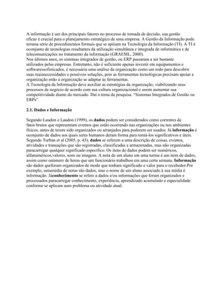 A informação é um dos principais fatores no processo de tomada de decisão, sua gestão
eficaz é crucial para o planejamento estratégico de uma empresa. A Gestão da Informação pode
teruma série de procedimentos formais que se apóiam na Tecnologia da Informação (TI). A TI é
oconjunto de tecnologias resultantes da utilização simultânea e integrada de informática e de
telecomunicações no tratamento da informação (GRAEML, 2000).
Nos últimos anos, os sistemas integrados de gestão, ou ERP passaram a ser bastante
utilizados pelas empresas. Entretanto, não é suficiente apenas investir em equipamentos e
softwaressofisticados, é necessária uma análise da organização como um todo para descobrir
suas reaisnecessidades e possíveis soluções, pois as ferramentas tecnológicas precisam apoiar a
organização enão a organização se adaptar às ferramentas.
A Tecnologia da Informação deve auxiliar as estratégias da organização, viabilizando seus
processos de negócio de acordo com sua cultura organizacional e assim aumentar sua
competitividade diante do mercado. Daí o tema da pesquisa: “Sistemas Integrados de Gestão ou
ERPs”.
2.1. Dados e Informação
Segundo Laudon e Laudon (1999), os dados podem ser considerados como correntes de
fatos brutos que representam eventos que estão ocorrendo nas organizações ou nos ambientes
físicos, antes de terem sido organizados ou arranjados para poderem ser usados. Já informação é
oconjunto de dados aos quais seres humanos deram forma para torná-los significativos e úteis.
Segundo Turban et al (2005, p. 43), dados se referem a uma descrição de coisas, eventos,
atividades e transações que são registradas, classificadas e armazenadas, mas não organizadas
paracarregar qualquer significado específico. Os itens de dados podem ser numéricos,
alfanuméricos,valores, sons ou imagens. A nota de um aluno em uma turma é um item de dados,
assim como onúmero de horas que um funcionário trabalhou em uma certa semana. Informação
são dados queforam organizados de modo que tenham significado e valor para o recebedor.Por
exemplo, umamédia de notas são dados, mas o nome de um aluno associado à sua média é
informação. Jáconhecimento se refere a dados e/ou informações que foram organizados e
processados paracarregar conhecimento, experiência, aprendizado acumulado e especialidade
conforme se aplicam aum problema ou atividade atual.

 