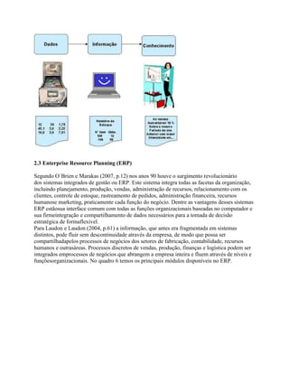 2.3 Enterprise Resource Planning (ERP)
Segundo O´Brien e Marakas (2007, p.12) nos anos 90 houve o surgimento revolucionário
dos sistemas integrados de gestão ou ERP. Este sistema integra todas as facetas da organização,
incluindo planejamento, produção, vendas, administração de recursos, relacionamento com os
clientes, controle de estoque, rastreamento de pedidos, administração financeira, recursos
humanose marketing, praticamente cada função do negócio. Dentre as vantagens desses sistemas
ERP estãosua interface comum com todas as funções organizacionais baseadas no computador e
sua firmeintegração e compartilhamento de dados necessários para a tomada de decisão
estratégica de formaflexível.
Para Laudon e Laudon (2004, p.61) a informação, que antes era fragmentada em sistemas
distintos, pode fluir sem descontinuidade através da empresa, de modo que possa ser
compartilhadapelos processos de negócios dos setores de fabricação, contabilidade, recursos
humanos e outrasáreas. Processos discretos de vendas, produção, finanças e logística podem ser
integrados emprocessos de negócios que abrangem a empresa inteira e fluem através de níveis e
funçõesorganizacionais. No quadro 6 temos os principais módulos disponíveis no ERP.

 