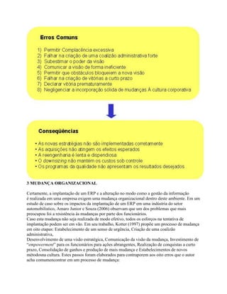 3 MUDANÇA ORGANIZACIONAL
Certamente, a implantação de um ERP e a alteração no modo como a gestão da informação
é realizada em uma empresa exigem uma mudança organizacional dentro deste ambiente. Em um
estudo de caso sobre os impactos da implantação de um ERP em uma indústria do setor
automobilístico, Amaro Junior e Souza (2006) observam que um dos problemas que mais
preocupou foi a resistência às mudanças por parte dos funcionários.
Caso esta mudança não seja realizada de modo efetivo, todos os esforços na tentativa de
implantação podem ser em vão. Em seu trabalho, Kotter (1997) propõe um processo de mudança
em oito etapas: Estabelecimento de um senso de urgência, Criação de uma coalizão
administrativa,
Desenvolvimento de uma visão estratégica, Comunicação da visão da mudança, Investimento de
“empowerment” para os funcionários para ações abrangentes, Realização de conquistas a curto
prazo, Consolidação de ganhos e produção de mais mudança e Estabelecimentos de novos
métodosna cultura. Estes passos foram elaborados para contraporem aos oito erros que o autor
acha comumencontrar em um processo de mudança:

 