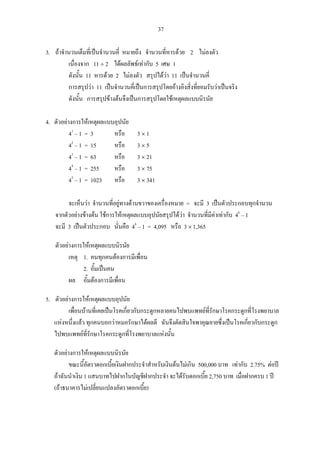 37
3. ถาจํานวนเต็มที่เปนจํานวนคี่ หมายถึง จํานวนที่หารดวย 2 ไมลงตัว
เนื่องจาก 11 ÷ 2 ไดผลลัพธเทากับ 5 เศษ 1
ดังนั้น 11 หารดวย 2 ไมลงตัว สรุปไดวา 11 เปนจํานวนคี่
การสรุปวา 11 เปนจํานวนคี่เปนการสรุปโดยอางอิงสิ่งที่ยอมรับวาเปนจริง
ดังนั้น การสรุปขางตนจึงเปนการสรุปโดยใชเหตุผลแบบนิรนัย
4. ตัวอยางการใหเหตุผลแบบอุปนัย
41
– 1 = 3 หรือ 3 × 1
42
– 1 = 15 หรือ 3 × 5
43
– 1 = 63 หรือ 3 × 21
44
– 1 = 255 หรือ 3 × 75
45
– 1 = 1023 หรือ 3 × 341
จะเห็นวา จํานวนที่อยูทางดานขวาของเครื่องหมาย = จะมี 3 เปนตัวประกอบทุกจํานวน
จากตัวอยางขางตน ใชการใหเหตุผลแบบอุปนัยสรุปไดวา จํานวนที่มีคาเทากับ 46
– 1
จะมี 3 เปนตัวประกอบ นั่นคือ 46
– 1 = 4,095 หรือ 3 × 1,365
ตัวอยางการใหเหตุผลแบบนิรนัย
เหตุ 1. คนทุกคนตองการมีเพื่อน
2. อั้มเปนคน
ผล อั้มตองการมีเพื่อน
5. ตัวอยางการใหเหตุผลแบบอุปนัย
เพื่อนบานที่เคยเปนโรคเกี่ยวกับกระดูกหลายคนไปพบแพทยที่รักษาโรคกระดูกที่โรงพยาบาล
แหงหนึ่งแลว ทุกคนบอกวาหมอรักษาไดผลดี ฉันจึงตัดสินใจพาคุณยายซึ่งเปนโรคเกี่ยวกับกระดูก
ไปพบแพทยที่รักษาโรคกระดูกที่โรงพยาบาลแหงนั้น
ตัวอยางการใหเหตุผลแบบนิรนัย
ขณะนี้อัตราดอกเบี้ยเงินฝากประจําสําหรับเงินตนไมเกิน 500,000 บาท เทากับ 2.75% ตอป
ถาฉันนําเงิน 1 แสนบาทไปฝากในบัญชีฝากประจํา จะไดรับดอกเบี้ย 2,750 บาท เมื่อฝากครบ 1 ป
(ถาธนาคารไมเปลี่ยนแปลงอัตราดอกเบี้ย)
 