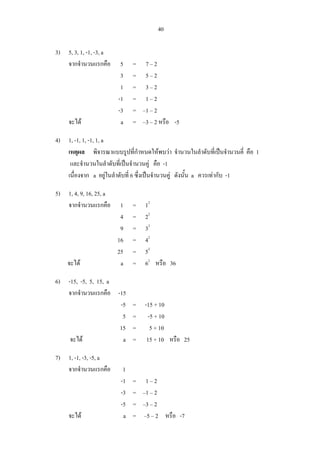 40
3) 5, 3, 1, -1, -3, a
จากจํานวนแรกคือ 5 = 7 – 2
3 = 5 – 2
1 = 3 – 2
-1 = 1 – 2
-3 = –1 – 2
จะได a = –3 – 2 หรือ -5
4) 1, -1, 1, -1, 1, a
เหตุผล พิจารณาแบบรูปที่กําหนดใหพบวา จํานวนในลําดับที่เปนจํานวนคี่ คือ 1
และจํานวนในลําดับที่เปนจํานวนคู คือ -1
เนื่องจาก a อยูในลําดับที่ 6 ซึ่งเปนจํานวนคู ดังนั้น a ควรเทากับ -1
5) 1, 4, 9, 16, 25, a
จากจํานวนแรกคือ 1 = 12
4 = 22
9 = 32
16 = 42
25 = 52
จะได a = 62
หรือ 36
6) -15, -5, 5, 15, a
จากจํานวนแรกคือ -15
-5 = -15 + 10
5 = -5 + 10
15 = 5 + 10
จะได a = 15 + 10 หรือ 25
7) 1, -1, -3, -5, a
จากจํานวนแรกคือ 1
-1 = 1 – 2
-3 = –1 – 2
-5 = –3 – 2
จะได a = –5 – 2 หรือ -7
 