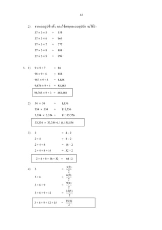 43
2) จากแบบรูปขางตน และใชเหตุผลแบบอุปนัย จะไดวา
37 × 3 × 5 = 555
37 × 3 × 6 = 666
37 × 3 × 7 = 777
37 × 3 × 8 = 888
37 × 3 × 9 = 999
5. 1) 9 × 9 + 7 = 88
98 × 9 + 6 = 888
987 × 9 + 5 = 8,888
9,876 × 9 + 4 = 88,888
2) 34 × 34 = 1,156
334 × 334 = 111,556
3,334 × 3,334 = 11,115,556
3) 2 = 4 – 2
2 + 4 = 8 – 2
2 + 4 + 8 = 16 – 2
2 + 4 + 8 + 16 = 32 – 2
4) 3 =
2
)2(3
3 + 6 =
2
)3(6
3 + 6 + 9 =
2
)4(9
3 + 6 + 9 + 12 =
2
)5(12
98,765 × 9 + 3 = 888,888
33,334 × 33,334=1,111,155,556
2 + 4 + 8 + 16 + 32 = 64 –2
3 + 6 + 9 + 12 + 15 = 2
)6(15
 