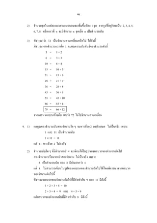 46
2) จํานวนจุดในแตละแถวตามแนวนอนจะเพิ่มขึ้นทีละ 1 จุด จากรูปที่อยูกอนเปน 2, 3, 4, 5,
6, 7, 8 หรือแถวที่ n จะมีจํานวน n จุดเมื่อ n เปนจํานวนนับ
3) พิจารณาวา 72 เปนจํานวนสามเหลี่ยมหรือไม ไดดังนี้
พิจารณาจากจํานวนแรกคือ 1 จะพบความสัมพันธของจํานวนดังนี้
3 = 1 + 2
6 = 3 + 3
10 = 6 + 4
15 = 10 + 5
21 = 15 + 6
28 = 21 + 7
36 = 28 + 8
45 = 36 + 9
55 = 45 + 10
66 = 55 + 11
78 = 66 + 12
จากการหาผลบวกขางตน พบวา 72 ไมใชจํานวนสามเหลี่ยม
9. 1) ผลคูณของจํานวนนับสองจํานวนใด ๆ จะหารดวย 2 ลงตัวเสมอ ไมเปนจริง เพราะ
1 และ 11 เปนจํานวนนับ
1 × 11 = 11
แต 11 หารดวย 2 ไมลงตัว
2) จํานวนนับใด ๆ ที่มีคามากกวา 4 จะเขียนไดในรูปของผลบวกของจํานวนถัดไป
สองจํานวน หรือมากกวาสองจํานวน ไมเปนจริง เพราะ
8 เปนจํานวนนับ และ 8 มีคามากกวา 4
แต 8 ไมสามารถเขียนในรูปของผลบวกของจํานวนถัดไปไดโดยพิจารณาจากผลบวก
ของจํานวนตอไปนี้
พิจารณาผลบวกของจํานวนถัดไปที่มีคาเทากับ 9 และ 10 มีดังนี้
1 + 2 + 3 + 4 = 10
2 + 3 + 4 = 9 และ 4 + 5 = 9
แตผลบวกของจํานวนนับที่มีคาเทากับ 8 มีดังนี้
 
