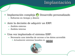 Implantación Implantación compleja  Desarrollo personalizado Esfuerzo en tiempo y dinero Ante la decisión de adquirir un ERP: Ámbito externo Ámbito interno Una vez implantado el sistema ERP: Necesaria una interfaz de acceso a los datos accesible Actualmente sistemas basados en  