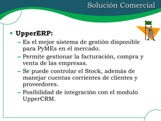 Solución Comercial UpperERP:   Es el mejor sistema de gestión disponible para PyMEs en el mercado. Permite gestionar la facturación, compra y venta de las empresas. Se puede controlar el Stock, además de manejar cuentas corrientes de clientes y proveedores. Posibilidad de integración con el modulo UpperCRM. 