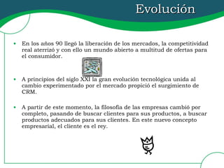 Evolución  En los años 90 llegó la liberación de los mercados, la competitividad real aterrizó y con ello un mundo abierto a multitud de ofertas para el consumidor. A principios del siglo XXI la gran evolución tecnológica unida al cambio experimentado por el mercado propició el surgimiento de CRM. A partir de este momento, la filosofía de las empresas cambió por completo, pasando de buscar clientes para sus productos, a buscar productos adecuados para sus clientes. En este nuevo concepto empresarial, el cliente es el rey. 