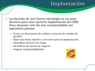 Implantación La elección de una buena estrategia es un paso decisivo para una correcta implantación de CRM.  Para alcanzar este fin son recomendables las siguientes pautas: Crear un documento de trabajo y proceso de cambio de gestión. Fijar una fecha objetivo y recursos para la implantación. Identificar factores de riesgo. Identificar las metas de negocio. Asignar responsabilidades. 