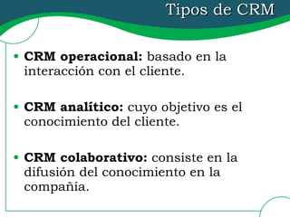 Tipos de CRM CRM operacional:  basado en la interacción con el cliente. CRM analítico:  cuyo objetivo es el conocimiento del cliente. CRM colaborativo:  consiste en la difusión del conocimiento en la compañía. 