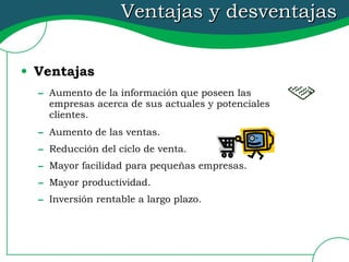Ventajas y desventajas Ventajas Aumento de la información que poseen las empresas acerca de sus actuales y potenciales clientes. Aumento de las ventas. Reducción del ciclo de venta. Mayor facilidad para pequeñas empresas. Mayor productividad. Inversión rentable a largo plazo. 