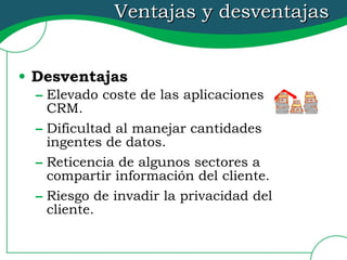 Ventajas y desventajas Desventajas Elevado coste de las aplicaciones CRM. Dificultad al manejar cantidades ingentes de datos. Reticencia de algunos sectores a compartir información del cliente. Riesgo de invadir la privacidad del cliente. 