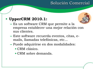 Solución Comercial UpperCRM 2010.1:   Es un software CRM que permite a la empresa establecer una mejor relación con sus clientes. Este software recuerda eventos, citas, e-mails, llamadas telefónicas, etc… Puede adquirirse en dos modalidades: CRM clásico. CRM sobre demanda. 