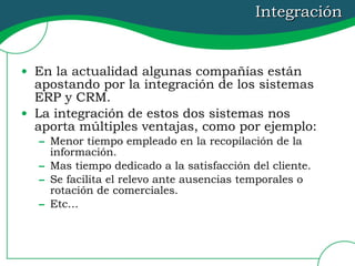 Integración En la actualidad algunas compañías están apostando por la integración de los sistemas ERP y CRM.  La integración de estos dos sistemas nos aporta múltiples ventajas, como por ejemplo: Menor tiempo empleado en la recopilación de la información. Mas tiempo dedicado a la satisfacción del cliente. Se facilita el relevo ante ausencias temporales o rotación de comerciales. Etc… 
