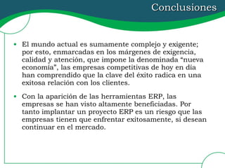 Conclusiones El mundo actual es sumamente complejo y exigente; por esto, enmarcadas en los márgenes de exigencia, calidad y atención, que impone la denominada “nueva economía”, las empresas competitivas de hoy en día han comprendido que la clave del éxito radica en una exitosa relación con los clientes. Con la aparición de las herramientas ERP, las empresas se han visto altamente beneficiadas. Por tanto implantar un proyecto ERP es un riesgo que las empresas tienen que enfrentar exitosamente, si desean continuar en el mercado. 