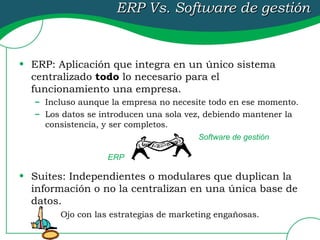 ERP Vs. Software de gestión   ERP: Aplicación que integra en un único sistema centralizado  todo  lo necesario para el funcionamiento una empresa. Incluso aunque la empresa no necesite todo en ese momento. Los datos se introducen una sola vez, debiendo mantener la consistencia, y ser completos. Suites: Independientes o modulares que duplican la información o no la centralizan en una única base de datos. Ojo con las estrategias de marketing engañosas. ERP Software de gestión 