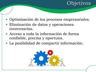 Objetivos Optimización de los procesos empresariales. Eliminación de datos y operaciones innecesarias.  Acceso a toda la información de forma confiable, precisa y oportuna. La posibilidad de compartir información. 
