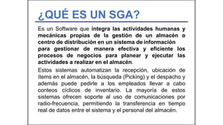 ¿QUÉ ES UN SGA?
Es un Software que integra las actividades humanas y
mecánicas propias de la gestión de un almacén o
centro de distribución en un sistema de información
procesos de negocios para planear y ejecutar
para gestionar de manera efectiva y eficiente los
las
actividades a realizar en el almacén.
Estos sistemas automatizan la recepción, ubicación de
ítems en el almacén, la búsqueda (Picking) y el despacho y
además puede pedirle a los empleados llevar a cabo
conteos cíclicos de inventario. La mayoría de estos
sistemas ofrecen soporte al uso de comunicaciones por
radio-frecuencia, permitiendo la transferencia en tiempo
real de datos entre el sistema y el personal del almacén.
 