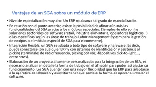 Ventajas de un SGA sobre un módulo de ERP
• Nivel de especialización muy alto: Un ERP no alcanza tal grado de especialización.
• En relación con el punto anterior, existe la posibilidad de afinar aún más las
funcionalidades del SGA gracias a los módulos especiales. Ejemplos de ello son las
soluciones sectoriales de software (retail, industria alimentaria, operadores logísticos…)
o las específicas según las áreas de trabajo (Labor Management System para la gestión
de equipos o el módulo especial de SGA para e-commerce).
• Integración flexible: un SGA se adapta a todo tipo de software y hardware. Es decir,
puede conectarse con cualquier ERP y con sistemas de identificación y asistencia al
picking (terminales de radiofrecuencia, picking por voz, dispositivos pick-to-light …,
entre otros).
• Elaboración de un proyecto altamente personalizado: para la integración de un SGA, es
necesario analizar en detalle la forma de trabajo en el almacén para poder así ajustar su
funcionamiento. Los SGA cuentan con una mayor flexibilidad que los ERP para adaptarse
a la operativa del almacén y así evitar tener que cambiar la forma de operar al instalar el
software.
 