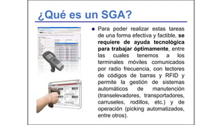 ¿Qué es un SGA?
 Para poder realizar estas tareas
de una forma efectiva y factible, se
requiere de ayuda tecnológica
para trabajar óptimamente, entre
las cuales tenemos a los
terminales móviles comunicados
por radio frecuencia, con lectores
de códigos de barras y RFID y
permite la gestión de sistemas
automáticos de manutención
(transelevadores, transportadores,
carruseles, rodillos, etc.) y de
operación (picking automatizados,
entre otros).
 