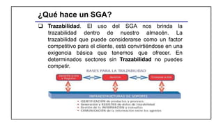 ¿Qué hace un SGA?
 Trazabilidad. El uso del SGA nos brinda la
trazabilidad dentro de nuestro almacén. La
trazabilidad que puede considerarse como un factor
competitivo para el cliente, está convirtiéndose en una
exigencia básica que tenemos que ofrecer. En
determinados sectores sin Trazabilidad no puedes
competir.
 