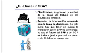 ¿Qué hace un SGA?
 Planificación, asignación y control
de la carga de trabajo de los
recursos del almacén.
 Reportar la información necesaria
para la toma de decisiones. En este
punto hay que tener en cuenta la
integración con el ERP de la empresa.
Ya que el futuro del ERP y del SGA
es trabajar juntos proporcionando un
control total sobre la empresa
 