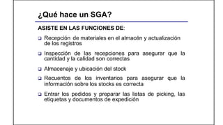 ¿Qué hace un SGA?
ASISTE EN LAS FUNCIONES DE:
 Recepción de materiales en el almacén y actualización
de los registros
 Inspección de las recepciones para asegurar que la
cantidad y la calidad son correctas
 Almacenaje y ubicación del stock
 Recuentos de los inventarios para asegurar que la
información sobre los stocks es correcta
 Entrar los pedidos y preparar las listas de picking, las
etiquetas y documentos de expedición
 