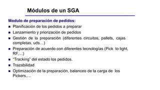 Módulos de un SGA
Modulo de preparación de pedidos:
 Planificación de los pedidos a preparar
 Lanzamiento y priorización de pedidos
 Gestión de la preparación (diferentes circuitos, pallets, cajas
completas, uds…)
 Preparación de acuerdo con diferentes tecnologías (Pick to light,
RF,…)
 “Tracking” del estado los pedidos.
 Trazabilidad
 Optimización de la preparación, balanceo de la carga de los
Pickers….
 