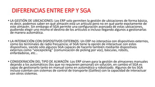 DIFERENCIAS ENTRE ERP Y SGA
• LA GESTIÓN DE UBICACIONES: Los ERP solo permiten la gestión de ubicaciones de forma básica,
es decir, podemos saber en qué almacén está un artículo pero no en qué parte exactamente de
este almacén. Sin embargo el SGA permite una configuración avanzada de estas ubicaciones,
pudiendo elegir uno mismo el destino de los artículos o incluso llegando algunos a gestionarlas
de manera automática.
• LA INTERACCIÓN CON DISPOSITIVOS EXTERNOS: Un ERP no interactúa con dispositivos externos,
como los terminales de radio frecuencia; el SGA tiene la opción de interactuar con estos
dispositivos, siendo sólo algunos SGA capaces de hacerlo también mediante dispositivos
externos como “voicepicking” (comunicación de picking por voz), básculas, robots,
enfardadoras, etc…
• CONSIDERACIÓN DEL TIPO DE ALMACÉN: Los ERP sirven para la gestión de almacenes manuales
dejando a los automáticos (los que no requieren personal) sin solución, en cambio el SGA es
capaz de gestionarlo tanto en manual como en automático y robotizado. Algunos de los SGA
incluso cuentan con sistemas de control de transporte (Galileo) con la capacidad de interactuar
con otros sistemas.
 