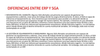 DIFERENCIAS ENTRE ERP Y SGA
• MOVIMIENTOS DEL ALMACÉN: Algunos SGA ofertados actualmente son capaces de gestionar los
equipamientos y además, crear zonas de trabajo donde los asigna dinámicamente. Es decir, el SGA es capaz de
indicarnos el equipamiento (ej. Toro mecánico) que necesitamos para acceder a la ubicación donde se
encuentra la mercancía que queremos recoger de manera óptima. Por ejemplo, si tenemos en una ubicación
una mercancía con un peso de 100 kilos y tenemos 2 toros mecánicos (uno que soporta hasta 50 kilos y otro
hasta 200 kilos), el SGA nos indicará qué equipamiento necesitamos, dónde está para cogerlo y la ruta óptima
para ir desde donde está al destino teniendo en cuenta multitud de variables. Sin embargo, todo esto no está
contemplado en un ERP.
• LA GESTIÓN DE EQUIPAMIENTOS O MAQUINARIA: Algunos SGA ofertados actualmente son capaces de
gestionar los equipamientos y además, crear zonas de trabajo donde los asigna dinámicamente. Es decir, el SGA
es capaz de indicarnos el equipamiento (ej. Toro mecánico) que necesitamos para acceder a la ubicación donde
se encuentra la mercancía que queremos recoger de manera óptima. Por ejemplo, si tenemos en una ubicación
una mercancía con un peso de 100 kilos y tenemos 2 toros mecánicos (uno que soporta hasta 50 kilos y otro
hasta 200 kilos), el SGA nos indicará qué equipamiento necesitamos, dónde está para cogerlo y la ruta óptima
para ir desde donde está al destino teniendo en cuenta multitud de variables. Sin embargo, todo esto no está
contemplado en un ERP.
 