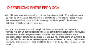 DIFERENCIAS ENTRE ERP Y SGA
• Un ERP sirve para todos aquellos controles llamados de back office, tales como la
gestión de ofertas, pedidos, facturas y la contabilidad, y en algunos casos incluye
opciones modulares como el análisis de negocio, RRHH, gestión de nóminas,
fabricación, gestión de proyectos, etc.
• Un SGA, nos permitirá un enfoque global, llevar un inventario permanente en
tiempo real con un perfecto control del stock, optimizando las funciones relativas al
flujo de mercancías, asegurando su trazabilidad, disminuyendo los errores y
mejorando la preparación de pedidos, a la vez que nos proporciona un aumento de
la capacidad de almacenaje, todo ello generando un ahorro de costes, mediante sus
múltiples prestaciones, y donde el retorno de la inversión puede ser incluso inferior
al año.
 