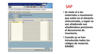 SAP
• Se mete el o los
materiales a inventariar
que estén en el almacén
seleccionado, y según se
van añadiendo van
añadiéndose posiciones
al documento de
inventario.
• Cuando ya se han
introducido todos los
códigos de material,
GRABO.
 