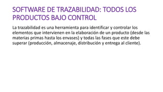 SOFTWARE DE TRAZABILIDAD: TODOS LOS
PRODUCTOS BAJO CONTROL
La trazabilidad es una herramienta para identificar y controlar los
elementos que intervienen en la elaboración de un producto (desde las
materias primas hasta los envases) y todas las fases que este debe
superar (producción, almacenaje, distribución y entrega al cliente).
 