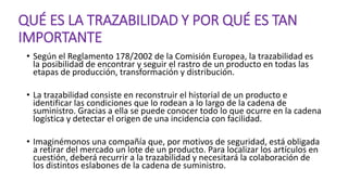 QUÉ ES LA TRAZABILIDAD Y POR QUÉ ES TAN
IMPORTANTE
• Según el Reglamento 178/2002 de la Comisión Europea, la trazabilidad es
la posibilidad de encontrar y seguir el rastro de un producto en todas las
etapas de producción, transformación y distribución.
• La trazabilidad consiste en reconstruir el historial de un producto e
identificar las condiciones que lo rodean a lo largo de la cadena de
suministro. Gracias a ella se puede conocer todo lo que ocurre en la cadena
logística y detectar el origen de una incidencia con facilidad.
• Imaginémonos una compañía que, por motivos de seguridad, está obligada
a retirar del mercado un lote de un producto. Para localizar los artículos en
cuestión, deberá recurrir a la trazabilidad y necesitará la colaboración de
los distintos eslabones de la cadena de suministro.
 