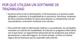 POR QUÉ UTILIZAR UN SOFTWARE DE
TRAZABILIDAD
• Sectores como el de la alimentación, el farmacéutico o el químico están
obligados a controlar la trazabilidad de la mercancía. Asimismo, empresas
de otros sectores también lo hacen para afianzar su compromiso con los
consumidores y transmitir confianza a los clientes.
• Para controlar toda la información relativa a sus productos, las compañías
necesitan un sistema de trazabilidad. Se trata de un programa informático
con el que hacer un seguimiento exhaustivo de los productos que entran,
permanecen y salen del negocio. Al mismo tiempo, se lleva un control
seguro de los procesos que ha superado cada artículo.
 