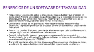 BENEFICIOS DE UN SOFTWARE DE TRAZABILIDAD
• Proporcionar información sobre la situación de los productos y sus procesos en
tiempo real. No solo se conocen las particularidades y la localización exacta de los
artículos, sino que también se rastrea su recorrido por las distintas fases de la
cadena de suministro, pudiendo así detectar ineficiencias.
• Controlar la calidad de los productos. Al conocer todos los datos sobre los
productos, se pueden planificar los procesos y llevar un control más preciso de la
mercancía.
• Actuar con rapidez. El sistema permite localizar con mayor celeridad la mercancía
que por algún motivo deba retirarse del mercado.
• Cumplir la legislación vigente. Las empresas europeas del sector químico,
farmacéutico o de la alimentación deben establecer un sistema de trazabilidad de
acuerdo con el Reglamento 178/2002.
• Transmitir confianza a los clientes. Una compañía que controla el estado de todos
y cada uno de sus productos genera tranquilidad y seguridad a los clientes.
 