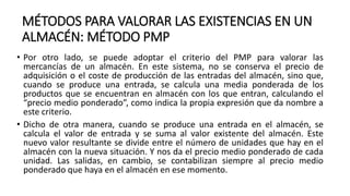 MÉTODOS PARA VALORAR LAS EXISTENCIAS EN UN
ALMACÉN: MÉTODO PMP
• Por otro lado, se puede adoptar el criterio del PMP para valorar las
mercancías de un almacén. En este sistema, no se conserva el precio de
adquisición o el coste de producción de las entradas del almacén, sino que,
cuando se produce una entrada, se calcula una media ponderada de los
productos que se encuentran en almacén con los que entran, calculando el
“precio medio ponderado”, como indica la propia expresión que da nombre a
este criterio.
• Dicho de otra manera, cuando se produce una entrada en el almacén, se
calcula el valor de entrada y se suma al valor existente del almacén. Este
nuevo valor resultante se divide entre el número de unidades que hay en el
almacén con la nueva situación. Y nos da el precio medio ponderado de cada
unidad. Las salidas, en cambio, se contabilizan siempre al precio medio
ponderado que haya en el almacén en ese momento.
 