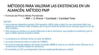 MÉTODOS PARA VALORAR LAS EXISTENCIAS EN UN
ALMACÉN: MÉTODO PMP
• Formula del Precio Medio Ponderado
• PMP = ∑ (Precio * Cantidad) / Cantidad Total
Ejemplo
• Una empresa deportiva compra 150 raquetas a 80 € cada unidad. En ese momento había una
existencia en almacén 100 unidades, por lo que el total de existencia en almacén pasara a ser de
250 unidades.
• Esta compra es hecha a un precio diferente al de la mercancía que estaba en existencia, por lo
que se debe calcular el precio medio:
• La existencia en almacén tenía un valor de 6000 €.
• La nueva mercancía tiene un valor de 12000 €.
• Se suma el valor de ambas y da como resultado 18000 €, este se va a dividir entre 250 que es el
numero de unidades totales en existencia.
• El resultado es 72 € y corresponde al precio medio ponderado por unidad.
 