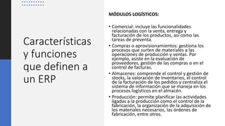 Características
y funciones
que definen a
un ERP
MÓDULOS LOGÍSTICOS:
• Comercial: incluye las funcionalidades
relacionadas con la venta, entrega y
facturación de los productos, así como las
tareas de preventa.
• Compras o aprovisionamientos: gestiona los
procesos que surten de materiales a las
operaciones de producción y ventas. Por
ejemplo, asiste en la evaluación de
proveedores, gestión de las compras o en el
control de facturas.
• Almacenes: comprende el control y gestión de
stocks, la valoración de inventarios, el control
de la facturación de los pedidos y centraliza el
sistema de información que se maneja en los
procesos logísticos en el almacén.
• Producción: permite planificar las actividades
ligadas a la producción como el control de la
fabricación, la organización de la adquisición de
los materiales necesarios, las órdenes de
fabricación, entre otros.
 