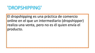 'DROPSHIPPING'
El dropshipping es una práctica de comercio
online en el que un intermediario (dropshipper)
realiza una venta, pero no es él quien envía el
producto.
 