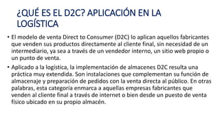 ¿QUÉ ES EL D2C? APLICACIÓN EN LA
LOGÍSTICA
• El modelo de venta Direct to Consumer (D2C) lo aplican aquellos fabricantes
que venden sus productos directamente al cliente final, sin necesidad de un
intermediario, ya sea a través de un vendedor interno, un sitio web propio o
un punto de venta.
• Aplicado a la logística, la implementación de almacenes D2C resulta una
práctica muy extendida. Son instalaciones que complementan su función de
almacenaje y preparación de pedidos con la venta directa al público. En otras
palabras, esta categoría enmarca a aquellas empresas fabricantes que
venden al cliente final a través de internet o bien desde un puesto de venta
físico ubicado en su propio almacén.
 
