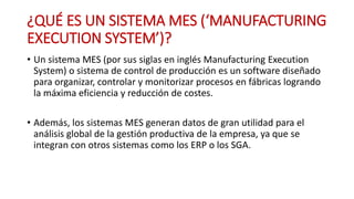 ¿QUÉ ES UN SISTEMA MES (‘MANUFACTURING
EXECUTION SYSTEM’)?
• Un sistema MES (por sus siglas en inglés Manufacturing Execution
System) o sistema de control de producción es un software diseñado
para organizar, controlar y monitorizar procesos en fábricas logrando
la máxima eficiencia y reducción de costes.
• Además, los sistemas MES generan datos de gran utilidad para el
análisis global de la gestión productiva de la empresa, ya que se
integran con otros sistemas como los ERP o los SGA.
 