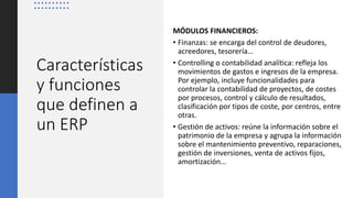 Características
y funciones
que definen a
un ERP
MÓDULOS FINANCIEROS:
• Finanzas: se encarga del control de deudores,
acreedores, tesorería…
• Controlling o contabilidad analítica: refleja los
movimientos de gastos e ingresos de la empresa.
Por ejemplo, incluye funcionalidades para
controlar la contabilidad de proyectos, de costes
por procesos, control y cálculo de resultados,
clasificación por tipos de coste, por centros, entre
otras.
• Gestión de activos: reúne la información sobre el
patrimonio de la empresa y agrupa la información
sobre el mantenimiento preventivo, reparaciones,
gestión de inversiones, venta de activos fijos,
amortización…
 
