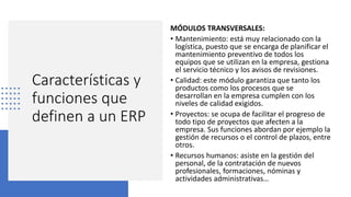 Características y
funciones que
definen a un ERP
MÓDULOS TRANSVERSALES:
• Mantenimiento: está muy relacionado con la
logística, puesto que se encarga de planificar el
mantenimiento preventivo de todos los
equipos que se utilizan en la empresa, gestiona
el servicio técnico y los avisos de revisiones.
• Calidad: este módulo garantiza que tanto los
productos como los procesos que se
desarrollan en la empresa cumplen con los
niveles de calidad exigidos.
• Proyectos: se ocupa de facilitar el progreso de
todo tipo de proyectos que afecten a la
empresa. Sus funciones abordan por ejemplo la
gestión de recursos o el control de plazos, entre
otros.
• Recursos humanos: asiste en la gestión del
personal, de la contratación de nuevos
profesionales, formaciones, nóminas y
actividades administrativas…
 