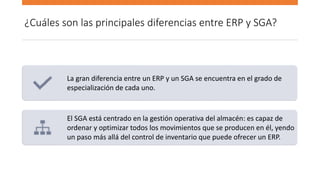 ¿Cuáles son las principales diferencias entre ERP y SGA?
La gran diferencia entre un ERP y un SGA se encuentra en el grado de
especialización de cada uno.
El SGA está centrado en la gestión operativa del almacén: es capaz de
ordenar y optimizar todos los movimientos que se producen en él, yendo
un paso más allá del control de inventario que puede ofrecer un ERP.
 
