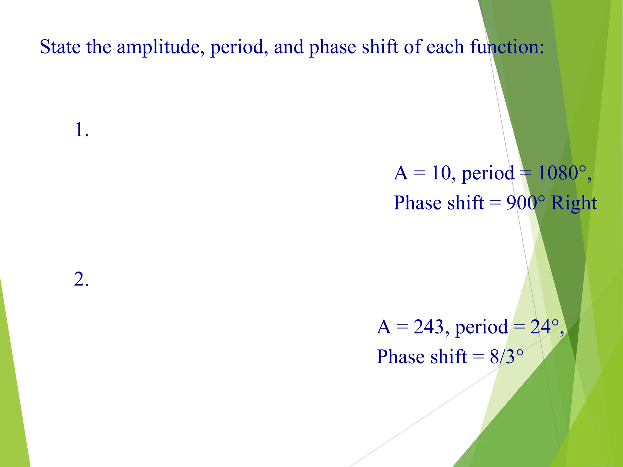 20
State the amplitude, period, and phase shift of each function:
1.
2.
A = 10, period = 1080°,
Phase shift = 900° Right
A = 243, period = 24°,
Phase shift = 8/3°
 