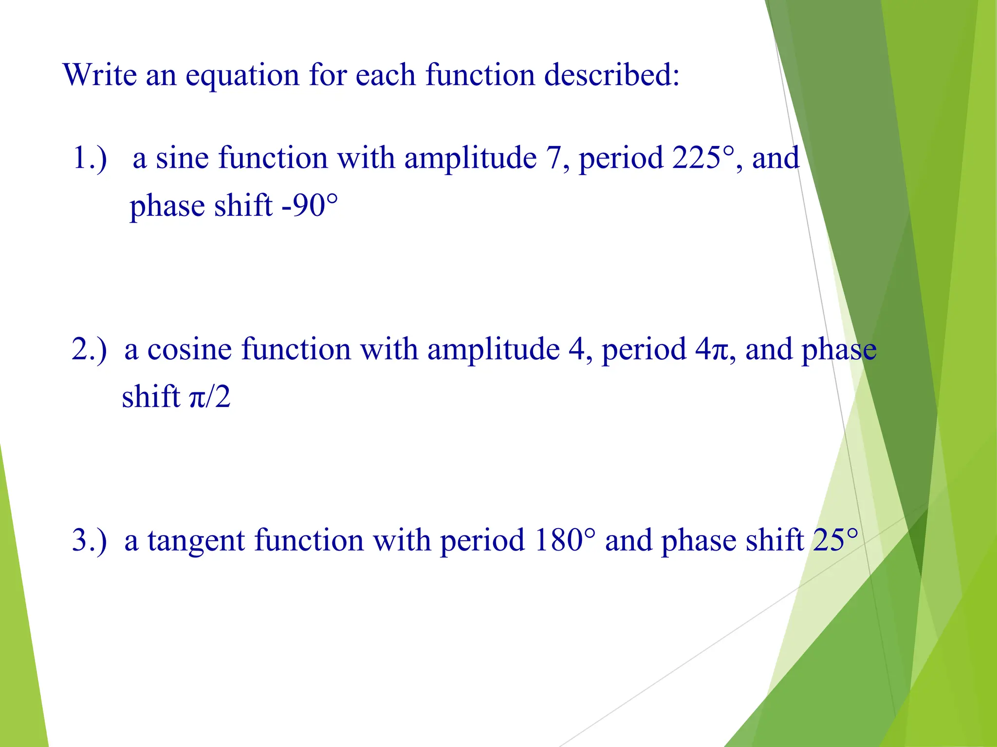 21
Write an equation for each function described:
1.) a sine function with amplitude 7, period 225°, and
phase shift -90°
2.) a cosine function with amplitude 4, period 4π, and phase
shift π/2
3.) a tangent function with period 180° and phase shift 25°
 